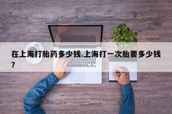 流产药网上购买在上海打胎药多少钱.上海打一次胎要多少钱？