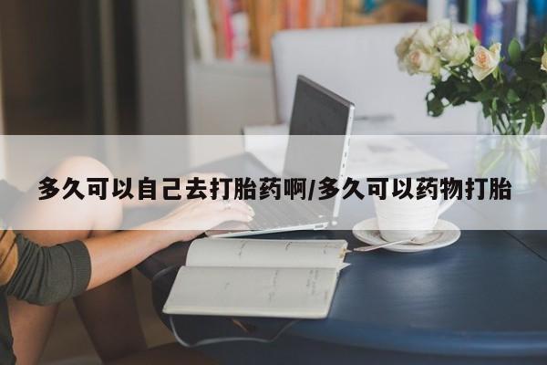 流产药网上购买多久可以自己去打胎药啊/多久可以药物打胎
