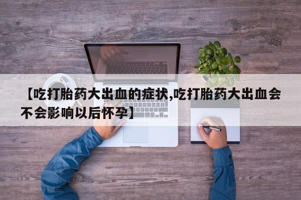 流产药网上购买【吃打胎药大出血的症状,吃打胎药大出血会不会影响以后怀孕】