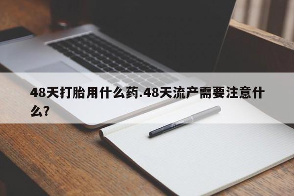 流产药网上购买48天打胎用什么药.48天流产需要注意什么？