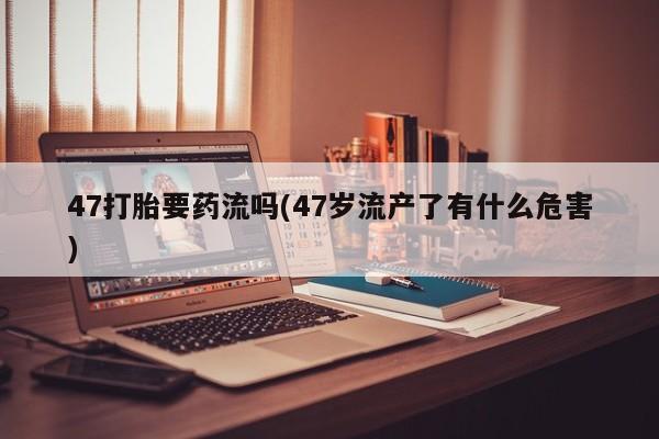 流产药网上购买47打胎要药流吗(47岁流产了有什么危害)