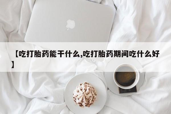 流产药网上购买【吃打胎药能干什么,吃打胎药期间吃什么好】