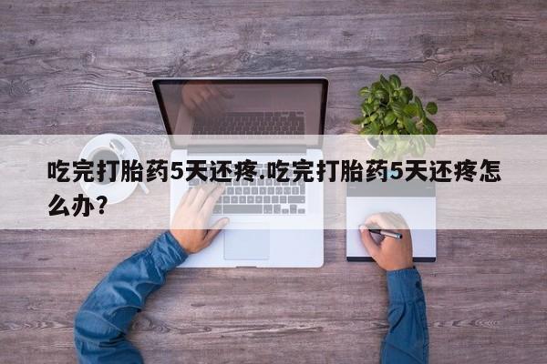 流产药网上购买吃完打胎药5天还疼.吃完打胎药5天还疼怎么办？