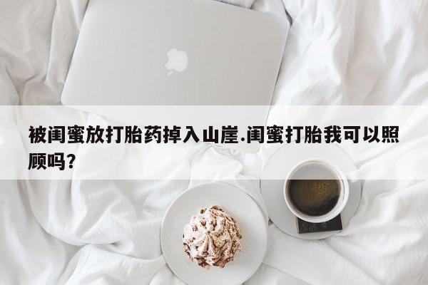 流产药网上购买被闺蜜放打胎药掉入山崖.闺蜜打胎我可以照顾吗？