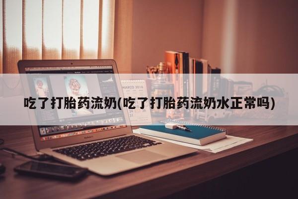 流产药网上购买吃了打胎药流奶(吃了打胎药流奶水正常吗)