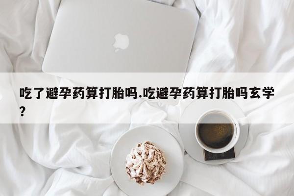 流产药网上购买吃了避孕药算打胎吗.吃避孕药算打胎吗玄学？