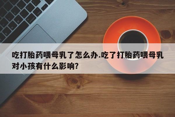 流产药网上购买吃打胎药喂母乳了怎么办.吃了打胎药喂母乳对小孩有什么影响？