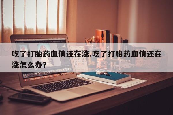 流产药网上购买吃了打胎药血值还在涨.吃了打胎药血值还在涨怎么办？