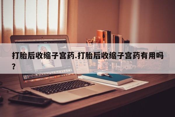 流产药网上购买打胎后收缩子宫药.打胎后收缩子宫药有用吗？