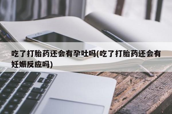 流产药网上购买吃了打胎药还会有孕吐吗(吃了打胎药还会有妊娠反应吗)