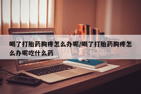 流产药网上购买喝了打胎药胸疼怎么办呢/喝了打胎药胸疼怎么办呢吃什么药