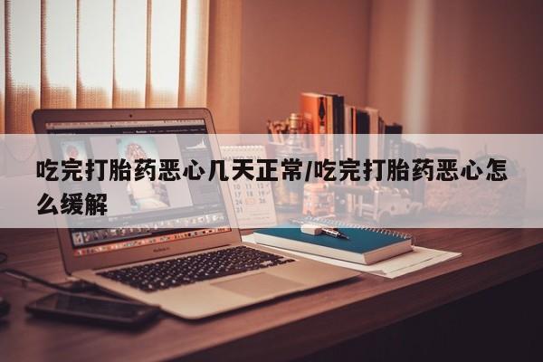 流产药网上购买吃完打胎药恶心几天正常/吃完打胎药恶心怎么缓解