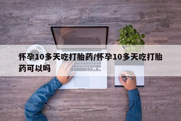 流产药网上购买怀孕10多天吃打胎药/怀孕10多天吃打胎药可以吗