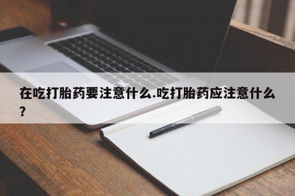流产药网上购买在吃打胎药要注意什么.吃打胎药应注意什么？
