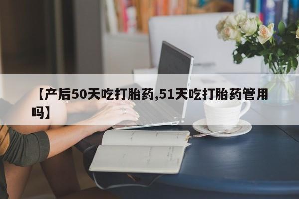 流产药网上购买【产后50天吃打胎药,51天吃打胎药管用吗】