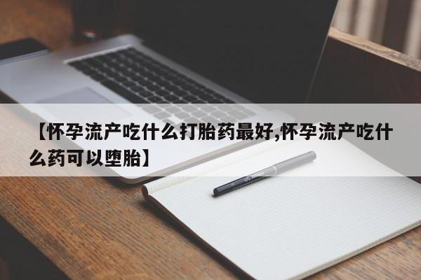流产药网上购买【怀孕流产吃什么打胎药最好,怀孕流产吃什么药可以堕胎】