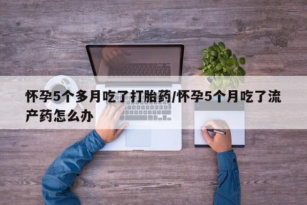 流产药网上购买怀孕5个多月吃了打胎药/怀孕5个月吃了流产药怎么办
