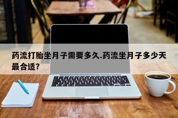 流产药网上购买药流打胎坐月子需要多久.药流坐月子多少天最合适？