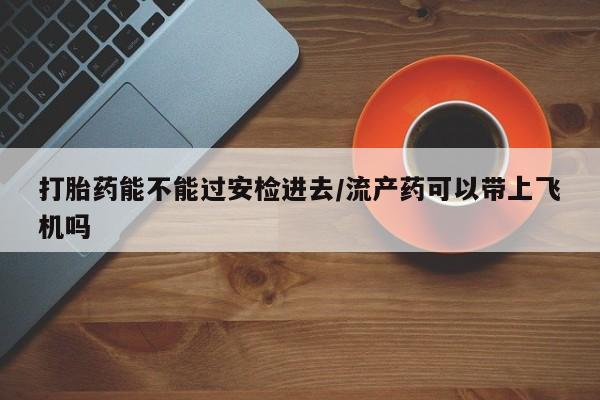 流产药网上购买打胎药能不能过安检进去/流产药可以带上飞机吗