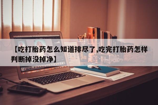 流产药网上购买【吃打胎药怎么知道排尽了,吃完打胎药怎样判断掉没掉净】