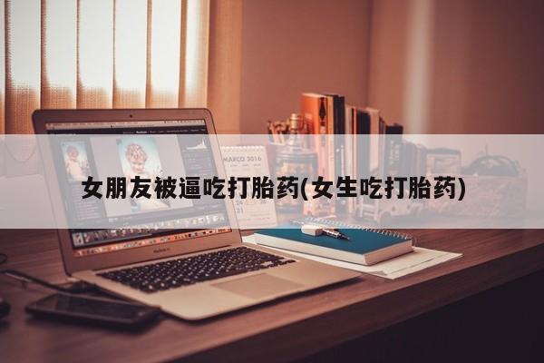 流产药网上购买女朋友被逼吃打胎药(女生吃打胎药)