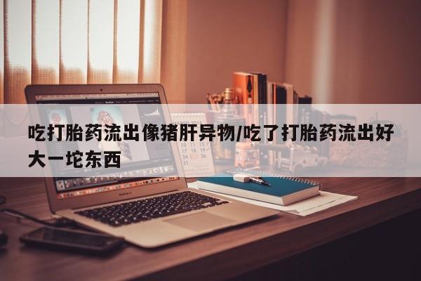 流产药网上购买吃打胎药流出像猪肝异物/吃了打胎药流出好大一坨东西