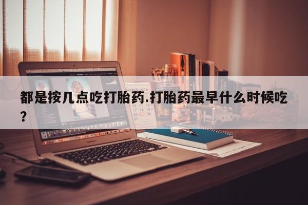 流产药网上购买都是按几点吃打胎药.打胎药最早什么时候吃？