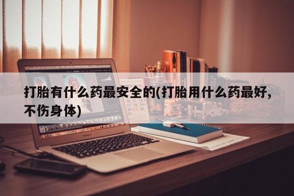 流产药网上购买打胎有什么药最安全的(打胎用什么药最好,不伤身体)