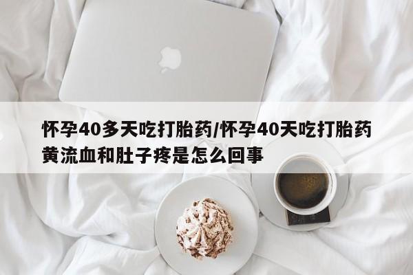 流产药网上购买怀孕40多天吃打胎药/怀孕40天吃打胎药黄流血和肚子疼是怎么回事