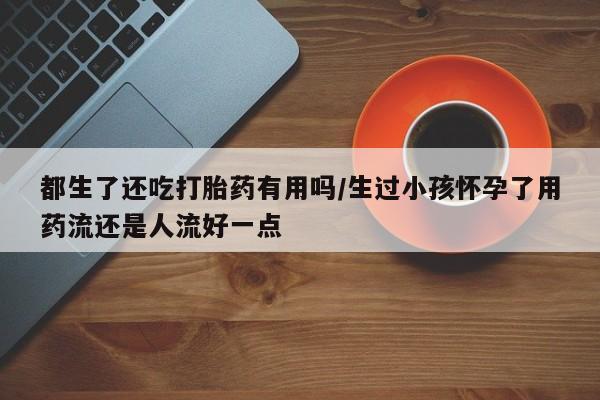 流产药网上购买都生了还吃打胎药有用吗/生过小孩怀孕了用药流还是人流好一点