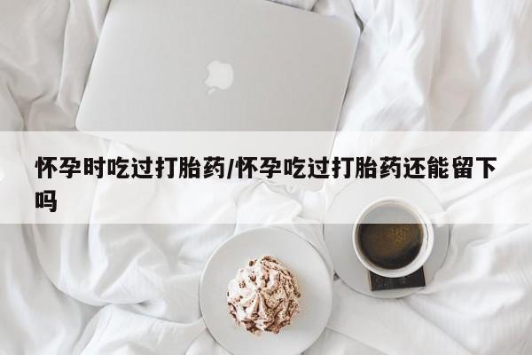 流产药网上购买怀孕时吃过打胎药/怀孕吃过打胎药还能留下吗