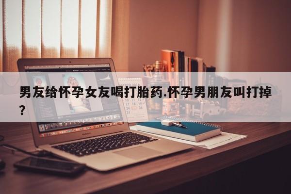 流产药网上购买男友给怀孕女友喝打胎药.怀孕男朋友叫打掉？