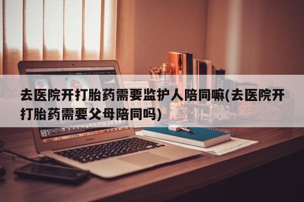 流产药网上购买去医院开打胎药需要监护人陪同嘛(去医院开打胎药需要父母陪同吗)