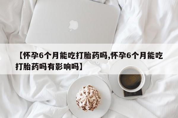 流产药网上购买【怀孕6个月能吃打胎药吗,怀孕6个月能吃打胎药吗有影响吗】