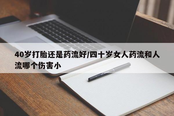 流产药网上购买40岁打胎还是药流好/四十岁女人药流和人流哪个伤害小