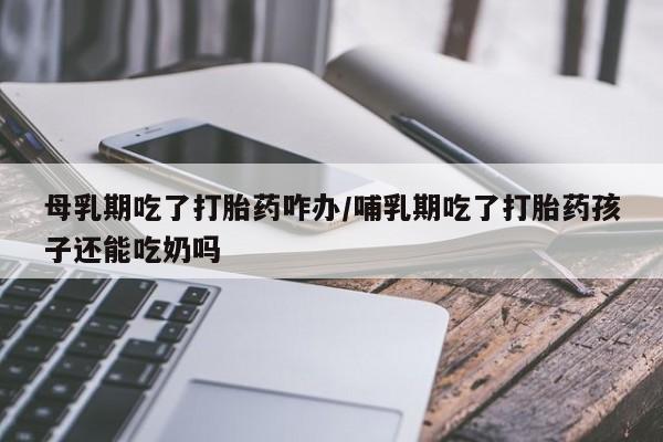 流产药网上购买母乳期吃了打胎药咋办/哺乳期吃了打胎药孩子还能吃奶吗