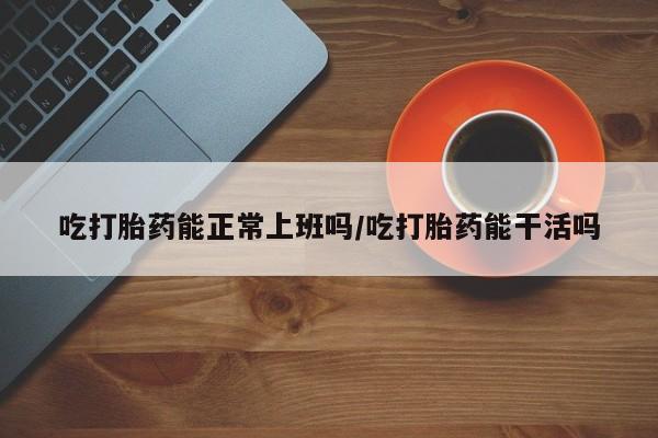 流产药网上购买吃打胎药能正常上班吗/吃打胎药能干活吗