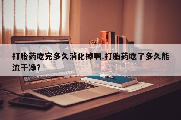 流产药网上购买打胎药吃完多久消化掉啊.打胎药吃了多久能流干净?