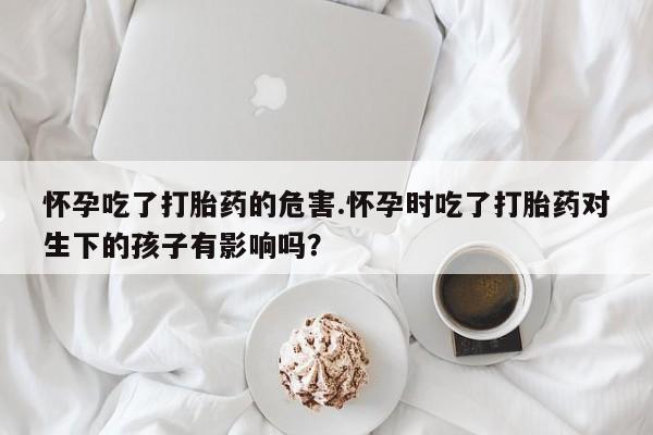 流产药网上购买怀孕吃了打胎药的危害.怀孕时吃了打胎药对生下的孩子有影响吗？