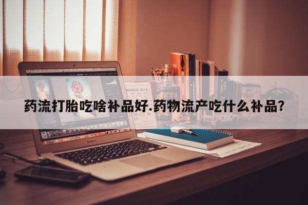 流产药网上购买药流打胎吃啥补品好.药物流产吃什么补品？