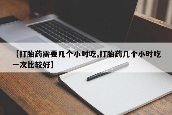 流产药网上购买【打胎药需要几个小时吃,打胎药几个小时吃一次比较好】