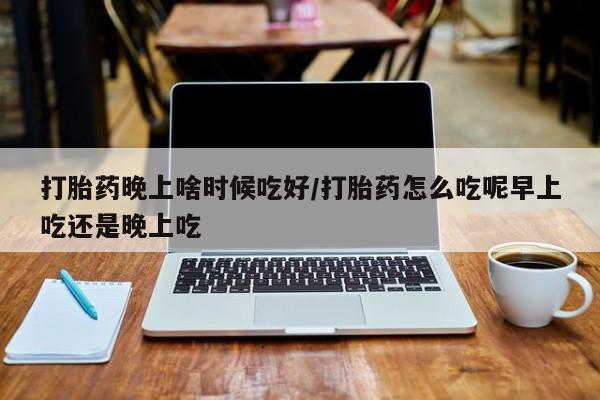 流产药网上购买打胎药晚上啥时候吃好/打胎药怎么吃呢早上吃还是晚上吃