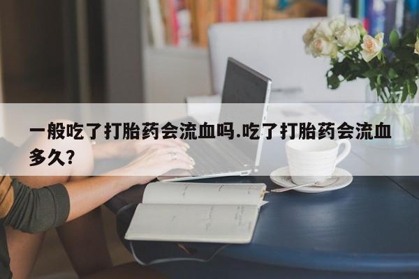 流产药网上购买一般吃了打胎药会流血吗.吃了打胎药会流血多久？