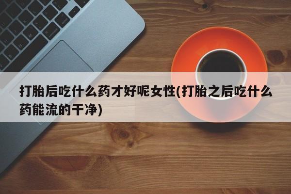 流产药网上购买打胎后吃什么药才好呢女性(打胎之后吃什么药能流的干净)