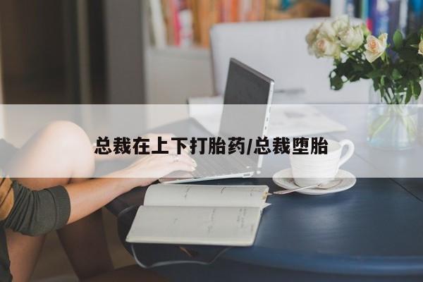 流产药网上购买总裁在上下打胎药/总裁堕胎