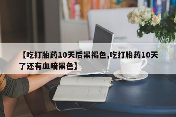 流产药网上购买【吃打胎药10天后黑褐色,吃打胎药10天了还有血暗黑色】