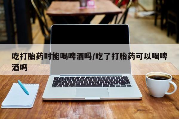 流产药网上购买吃打胎药时能喝啤酒吗/吃了打胎药可以喝啤酒吗