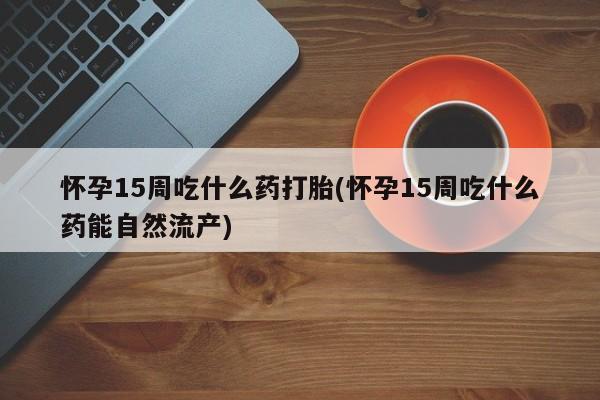 流产药网上购买怀孕15周吃什么药打胎(怀孕15周吃什么药能自然流产)