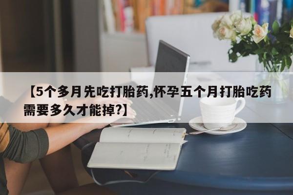 流产药网上购买【5个多月先吃打胎药,怀孕五个月打胎吃药需要多久才能掉?】