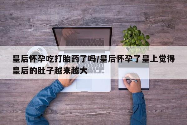 流产药网上购买皇后怀孕吃打胎药了吗/皇后怀孕了皇上觉得皇后的肚子越来越大